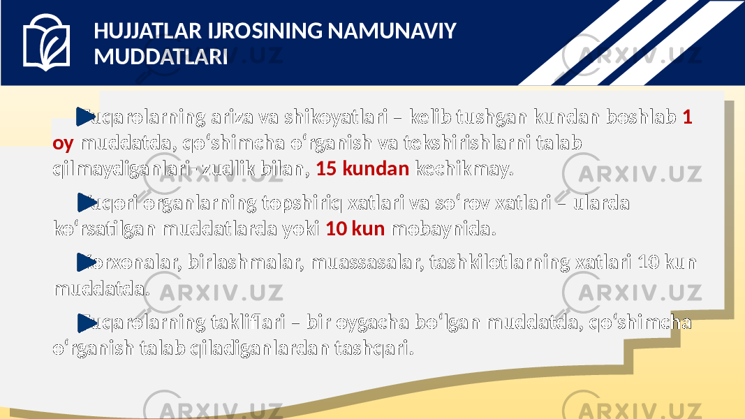 Fuqarolarning ariza va shikoyatlari – kelib tushgan kundan boshlab 1 oy muddatda, qo‘shimcha o‘rganish va tekshirishlarni talab qilmaydiganlari- zudlik bilan, 15 kundan kechikmay. Yuqori organlarning topshiriq xatlari va so‘rov xatlari – ularda ko‘rsatilgan muddatlarda yoki 10 kun mobaynida. Korxonalar, birlashmalar, muassasalar, tashkilotlarning xatlari 10 kun muddatda. Fuqarolarning takliflari – bir oygacha bo‘lgan muddatda, qo‘shimcha o‘rganish talab qiladiganlardan tashqari. HUJJATLAR IJROSINING NAMUNAVIY MUDDATLARI 