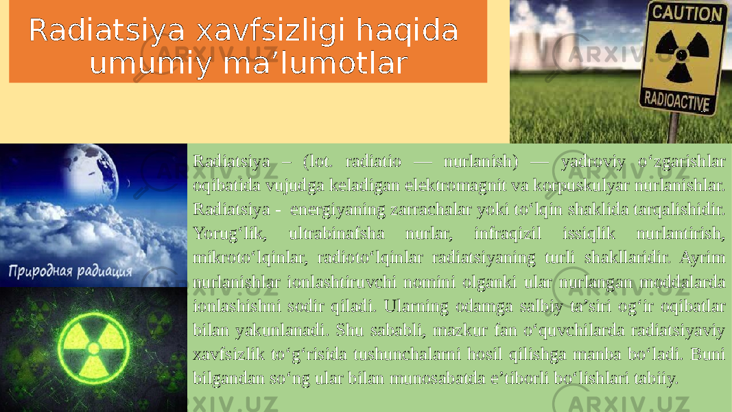 Radiatsiya xavfsizligi haqida umumiy ma’lumotlar Radiatsiya – (lot. radiatio — nurlanish) — yadroviy oʻzgarishlar oqibatida vujudga keladigan elektromagnit va korpuskulyar nurlanishlar. Radiatsiya - energiyaning zarrachalar yoki to‘lqin shaklida tarqalishidir. Yorug‘lik, ultrabinafsha nurlar, infraqizil issiqlik nurlantirish, mikroto‘lqinlar, radioto‘lqinlar radiatsiyaning turli shakllaridir. Ayrim nurlanishlar ionlashtiruvchi nomini olganki ular nurlangan moddalarda ionlashishni sodir qiladi. Ularning odamga salbiy ta’siri og‘ir oqibatlar bilan yakunlanadi. Shu sababli, mazkur fan o‘quvchilarda radiatsiyaviy xavfsizlik to‘g‘risida tushunchalarni hosil qilishga manba bo‘ladi. Buni bilgandan so‘ng ular bilan munosabatda e’tiborli bo‘lishlari tabiiy. 