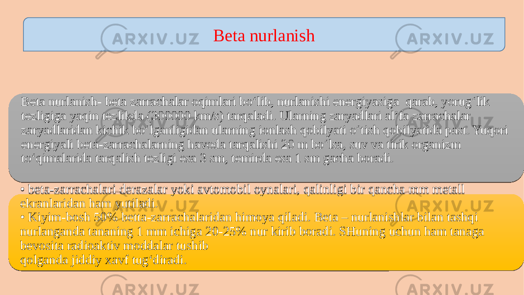 Beta nurlanish Beta nurlanish- beta zarrachalar oqimlari bo‘lib, nurlanishi energiyasiga qarab, yorug‘lik tezligiga yaqin tezlikda (300000 km/s) tarqaladi. Ularning zaryadlari al’fa zarrachalar zaryadlaridan kichik bo‘lganligidan ularning ionlash qobilyati o‘tish qobilyatida past. Yuqori energiyali beta-zarrachalarning havoda tarqalishi 20 m bo‘lsa, suv va tirik organizm to‘qimalarida tarqalish tezligi esa 3 sm, temirda esa 1 sm gacha boradi. • beta-zarrachalari derazalar yoki avtomobil oynalari, qalinligi bir qancha mm metall ekranlaridan ham yutiladi. • Kiyim-bosh 50% betta-zarrachalaridan himoya qiladi. Beta – nurlanishlar bilan tashqi nurlanganda tananing 1 mm ichiga 20-25% nur kirib boradi. SHuning uchun ham tanaga bevosita radioaktiv moddalar tushib qolganda jiddiy xavf tug‘diradi.2A1C 05 16 1C 05 3608 191C 1C 36083B 10110E 191C 180C0B 