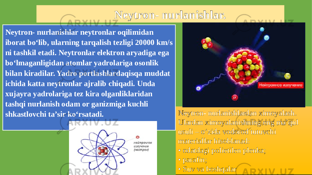 Neytron- nurlanishlar. Neytron- nurlanishlar neytronlar oqilimidan iborat bo‘lib, ularning tarqalish tezligi 20000 km/s ni tashkil etadi. Neytronlar elektron aryadiga ega bo‘lmaganligidan atomlar yadrolariga osonlik bilan kiradilar. Yadro portlashlardaqisqa muddat ichida katta neytronlar ajralib chiqadi. Unda xujayra yadrolariga tez kira olganliklaridan tashqi nurlanish odam or ganizmiga kuchli shkastlovchi ta’sir ko‘rsatadi. Neytron- nurlanishlardan ximoyalash. Ulardan ximoyalanishning eng ma’qul usuli – o‘zida vodorod tutuvchi materiallar hisoblanad: • odatdagi polietilen plenka; • parafin; • Suv va boshqalar35 26 1106 1D 3608 0C0302 3608 1E02 3608 28 