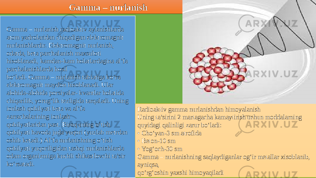 Gamma – nurlanish Gamma – nurlanish radioaktiv aylanishlarda atom yadrolaridan chiqadigan elektromagnit nurlanishlardir. Elektromagnit nurlanish, odatda, beta parchalanish maxsuloti hisoblanadi, kamdan-kam holatlardagina al’fa parchalanishlarda hosil bo‘ladi. Gamma – nurlanish tabiatiga ko‘ra elektromagnit maydon hisoblanadi. Ular alohida-alohida porsiyalar- kvantlar holatida chiqarilib, yorug‘lik tezligida tarqaladi. Uning ionlash qobilyati beta va al’fa zarrachalarining ionlash qobilyatlaridan past. Biroq uning o‘tish qobilyati havoda juda yuqori (yuzlab metrdan oshib ketadi.) Al’fa nurlanishning o‘tish qobilyati yuqoriligidan tashqi nurlanishlarda odam organizmiga kuchli shikastlovchi ta’sir ko‘rsatadi. Radioaktiv gamma nurlanishdan himoyalanish Uning ta’sirini 2 martagacha kamaytirish uchun moddalarning quyidagi qalinligi zarur bo‘ladi: • Cho‘yan-3 sm atrofida • Beton-10 sm • Yog‘och-30 sm Gamma – nurlanishning saqlaydiganlar og‘ir metallar xisoblanib, ayniqsa, qo‘rg‘oshin yaxshi himoyaqiladi2C 08 