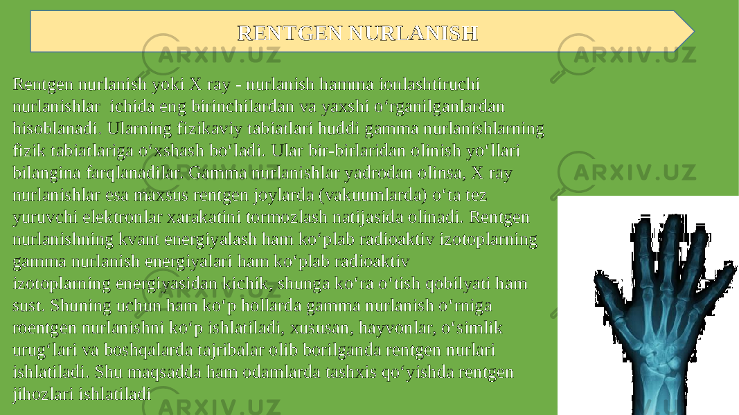 RENTGEN NURLANISH Rentgen nurlanish yoki X ray - nurlanish hamma ionlashtiruchi nurlanishlar ichida eng birinchilardan va yaxshi o‘rganilganlardan hisoblanadi. Ularning fizikaviy tabiatlari huddi gamma nurlanishlarning fizik tabiatlariga o‘xshash bo‘ladi. Ular bir-birlaridan olinish yo‘llari bilangina farqlanadilar. Gamma nurlanishlar yadrodan olinsa, X ray nurlanishlar esa maxsus rentgen joylarda (vakuumlarda) o‘ta tez yuruvchi elektronlar xarakatini tormozlash natijasida olinadi. Rentgen nurlanishning kvant energiyalash ham ko‘plab radioaktiv izotoplarning gamma nurlanish energiyalari ham ko‘plab radioaktiv izotoplarning energiyasidan kichik, shunga ko‘ra o‘tish qobilyati ham sust. Shuning uchun ham ko‘p hollarda gamma nurlanish o‘rniga roentgen nurlanishni ko‘p ishlatiladi, xususan, hayvonlar, o‘simlik urug‘lari va boshqalarda tajribalar olib borilganda rentgen nurlari ishlatiladi. Shu maqsadda ham odamlarda tashxis qo‘yishda rentgen jihozlari ishlatiladi 