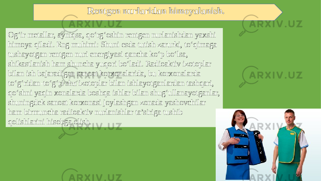 Rentgen nurlaridan himoyalanish. Og‘ir metallar, ayniqsa, qo‘rg‘oshin rentgen nurlanishdan yaxshi himoya qiladi. Eng muhimi: Shuni esda tutish zarurki, to‘qimaga tushayotgan rentgen nuri energiyasi qancha ko‘p bo‘lsa, shikastlanish ham shuncha yuqori bo‘ladi. Radioaktiv izotoplar bilan ish bajaradigan sanoat korxonalarida, bu korxonalarda to‘g‘ridan-to‘g‘ri shu izotoplar bilan ishlayotganlardan tashqari, qo‘shni yaqin xonalarda boshqa ishlar bilan shug‘ullanayotganlar, shuningdek sanoat korxonasi joylashgan zonada yashovchilar ham birmuncha radioaktiv nurlanishlar ta’siriga tushib qolishlarini hisobga olish. 