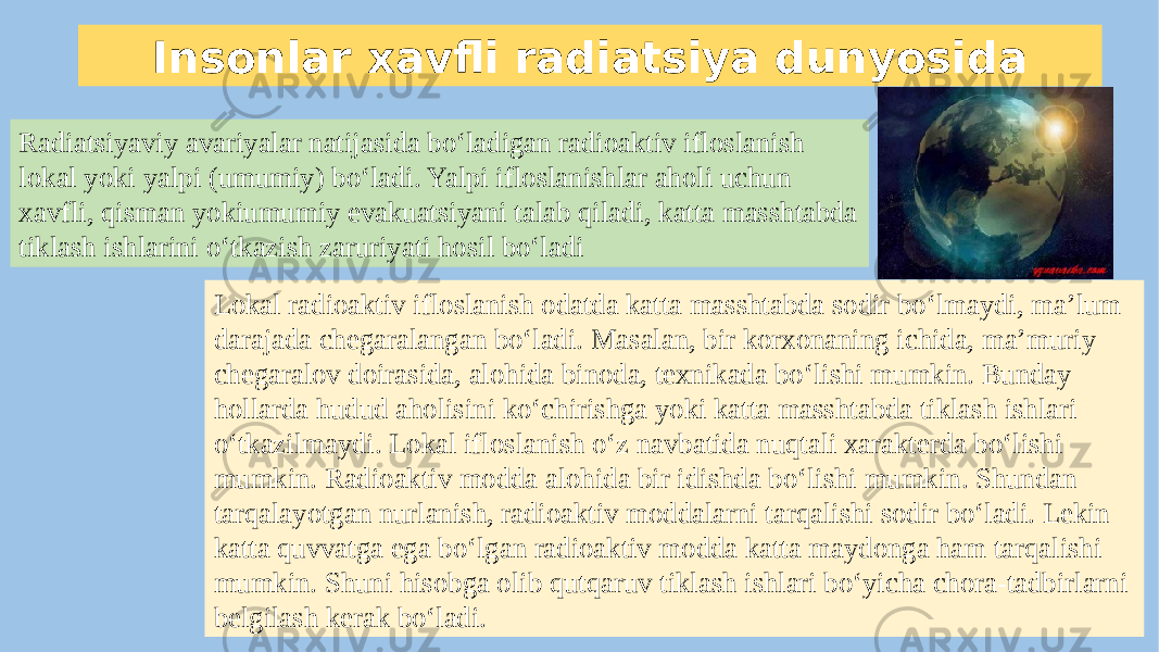 Insonlar xavfli radiatsiya dunyosida Radiatsiyaviy avariyalar natijasida bo‘ladigan radioaktiv ifloslanish lokal yoki yalpi (umumiy) bo‘ladi. Yalpi ifloslanishlar aholi uchun xavfli, qisman yokiumumiy evakuatsiyani talab qiladi, katta masshtabda tiklash ishlarini o‘tkazish zaruriyati hosil bo‘ladi Lokal radioaktiv ifloslanish odatda katta masshtabda sodir bo‘lmaydi, ma’lum darajada chegaralangan bo‘ladi. Masalan, bir korxonaning ichida, ma’muriy chegaralov doirasida, alohida binoda, texnikada bo‘lishi mumkin. Bunday hollarda hudud aholisini ko‘chirishga yoki katta masshtabda tiklash ishlari o‘tkazilmaydi. Lokal ifloslanish o‘z navbatida nuqtali xarakterda bo‘lishi mumkin. Radioaktiv modda alohida bir idishda bo‘lishi mumkin. Shundan tarqalayotgan nurlanish, radioaktiv moddalarni tarqalishi sodir bo‘ladi. Lekin katta quvvatga ega bo‘lgan radioaktiv modda katta maydonga ham tarqalishi mumkin. Shuni hisobga olib qutqaruv tiklash ishlari bo‘yicha chora-tadbirlarni belgilash kerak bo‘ladi. 