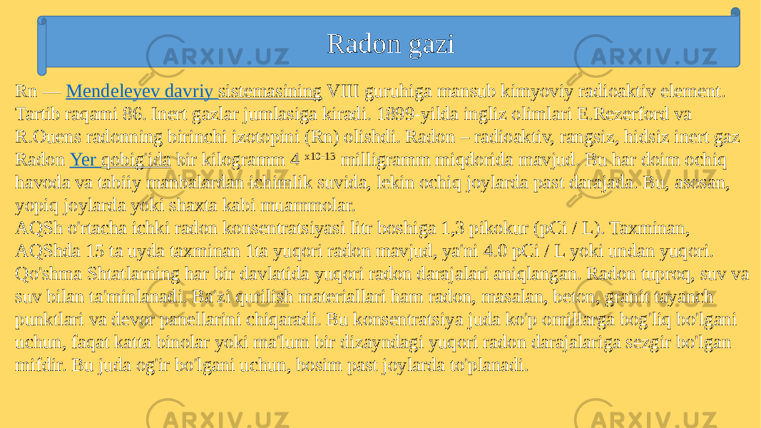 Radon gazi Rn —  Mendeleyev davriy sistemasining  VIII guruhiga mansub kimyoviy radioaktiv element. Tartib raqami 86. Inert gazlar jumlasiga kiradi. 1899-yilda ingliz olimlari E.Rеzеrford va R.Ouens radonning birinchi izotopini (Rn) olishdi. Radon – radioaktiv, rangsiz, hidsiz inеrt gaz Radon  Yer qobig&#39;ida  bir kilogramm 4  x10-13  milligramm miqdorida mavjud. Bu har doim ochiq havoda va tabiiy manbalardan ichimlik suvida, lekin ochiq joylarda past darajada. Bu, asosan, yopiq joylarda yoki shaxta kabi muammolar. AQSh o&#39;rtacha ichki radon konsentratsiyasi litr boshiga 1,3 pikokur (pCi / L). Taxminan, AQShda 15 ta uyda taxminan 1ta yuqori radon mavjud, ya&#39;ni 4.0 pCi / L yoki undan yuqori. Qo&#39;shma Shtatlarning har bir davlatida yuqori radon darajalari aniqlangan. Radon tuproq, suv va suv bilan ta&#39;minlanadi. Ba&#39;zi qurilish materiallari ham radon, masalan, beton, granit tayanch punktlari va devor panellarini chiqaradi. Bu konsentratsiya juda ko&#39;p omillarga bog&#39;liq bo&#39;lgani uchun, faqat katta binolar yoki ma&#39;lum bir dizayndagi yuqori radon darajalariga sezgir bo&#39;lgan mifdir. Bu juda og&#39;ir bo&#39;lgani uchun, bosim past joylarda to&#39;planadi. 