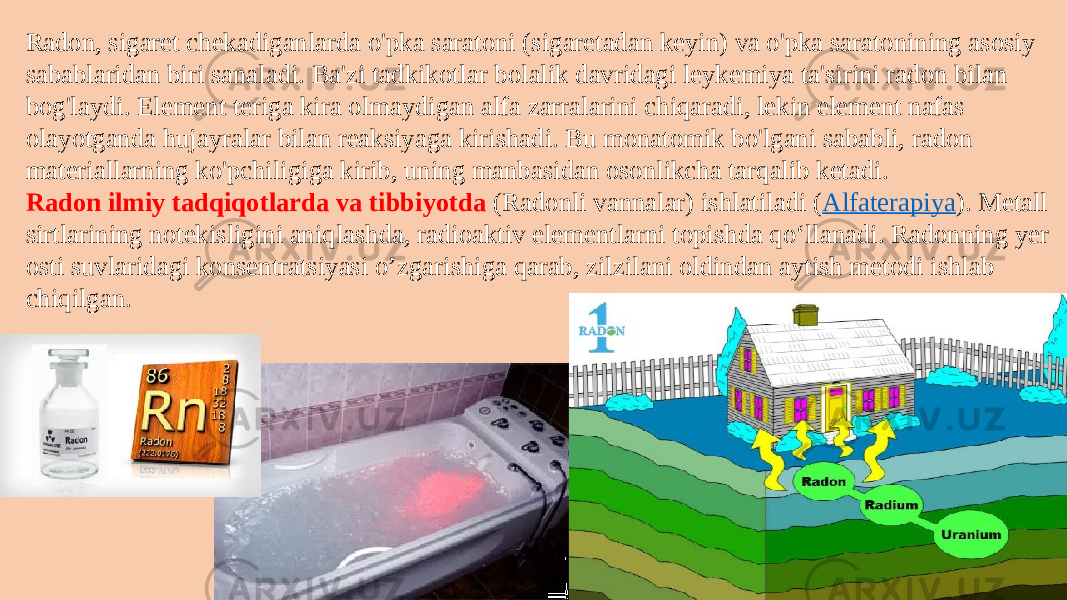 Radon, sigaret chekadiganlarda o&#39;pka saratoni (sigaretadan keyin) va o&#39;pka saratonining asosiy sabablaridan biri sanaladi. Ba&#39;zi tadkikotlar bolalik davridagi leykemiya ta&#39;sirini radon bilan bog&#39;laydi. Element teriga kira olmaydigan alfa zarralarini chiqaradi, lekin element nafas olayotganda hujayralar bilan reaksiyaga kirishadi. Bu monatomik bo&#39;lgani sababli, radon materiallarning ko&#39;pchiligiga kirib, uning manbasidan osonlikcha tarqalib ketadi. Radon ilmiy tadqiqotlarda va tibbiyotda (Radonli vannalar) ishlatiladi ( Alfaterapiya ). Metall sirtlarining notekisligini aniqlashda, radioaktiv elementlarni topishda qoʻllanadi. Radonning yer osti suvlaridagi konsentratsiyasi o’zgarishiga qarab, zilzilani oldindan aytish metodi ishlab chiqilgan. 