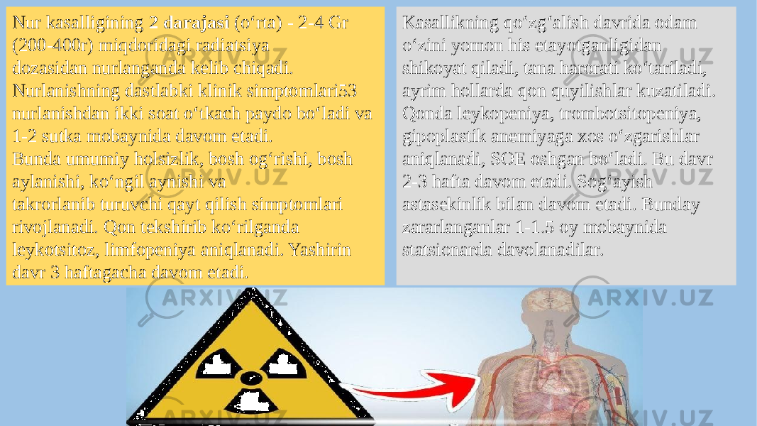 Nur kasalligining 2 darajasi (o‘rta) - 2-4 Gr (200-400r) miqdoridagi radiatsiya dozasidan nurlanganda kelib chiqadi. Nurlanishning dastlabki klinik simptomlari53 nurlanishdan ikki soat o‘tkach paydo bo‘ladi va 1-2 sutka mobaynida davom etadi. Bunda umumiy holsizlik, bosh og‘rishi, bosh aylanishi, ko‘ngil aynishi va takrorlanib turuvchi qayt qilish simptomlari rivojlanadi. Qon tekshirib ko‘rilganda leykotsitoz, limfopeniya aniqlanadi. Yashirin davr 3 haftagacha davom etadi. Kasallikning qo‘zg‘alish davrida odam o‘zini yomon his etayotganligidan shikoyat qiladi, tana harorati ko‘tariladi, ayrim hollarda qon quyilishlar kuzatiladi. Qonda leykopeniya, trombotsitopeniya, gipoplastik anemiyaga xos o‘zgarishlar aniqlanadi, SOE oshgan bo‘ladi. Bu davr 2-3 hafta davom etadi. Sog‘ayish astasekinlik bilan davom etadi. Bunday zararlanganlar 1-1.5 oy mobaynida statsionarda davolanadilar. 