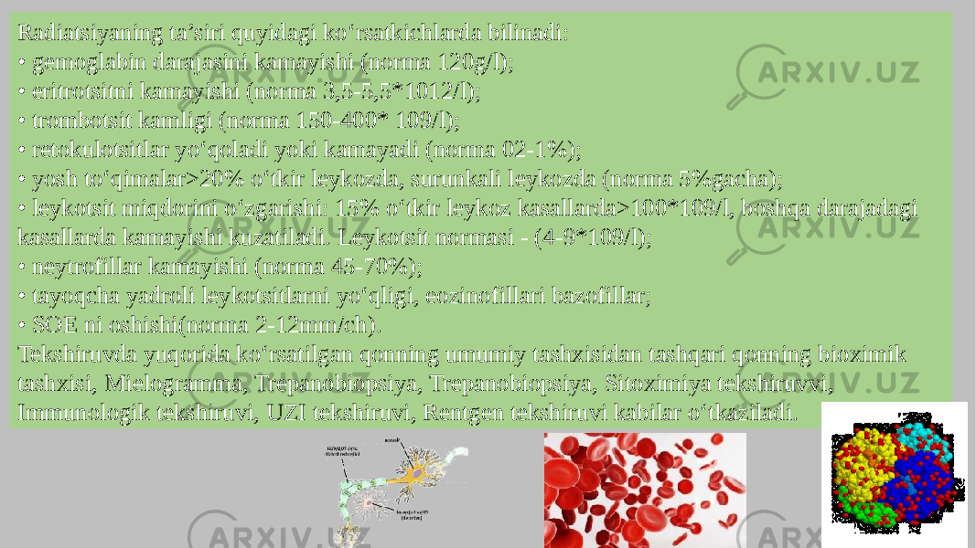 Radiatsiyaning ta’siri quyidagi ko‘rsatkichlarda bilinadi: • gemoglabin darajasini kamayishi (norma 120g/l); • eritrotsitni kamayishi (norma 3,5-5,5*1012/l); • trombotsit kamligi (norma 150-400* 109/l); • retokulotsitlar yo‘qoladi yoki kamayadi (norma 02-1%); • yosh to‘qimalar>20% o‘tkir leykozda, surunkali leykozda (norma 5%gacha); • leykotsit miqdorini o‘zgarishi: 15% o‘tkir leykoz kasallarda>100*109/l, boshqa darajadagi kasallarda kamayishi kuzatiladi. Leykotsit normasi - (4-9*109/l); • neytrofillar kamayishi (norma 45-70%); • tayoqcha yadroli leykotsitlarni yo‘qligi, eozinofillari bazofillar; • SOE ni oshishi(norma 2-12mm/ch). Tekshiruvda yuqorida ko‘rsatilgan qonning umumiy tashxisidan tashqari qonning bioximik tashxisi, Mielogramma, Trepanobiopsiya, Trepanobiopsiya, Sitoximiya tekshiruvvi, Immunologik tekshiruvi, UZI tekshiruvi, Rentgen tekshiruvi kabilar o‘tkaziladi. 