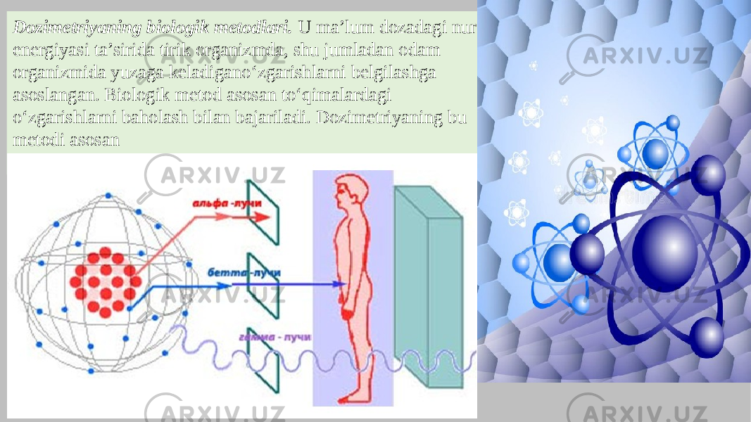 Dozimetriyaning biologik metodlari. U ma’lum dozadagi nur energiyasi ta’sirida tirik organizmda, shu jumladan odam organizmida yuzaga keladigano‘zgarishlarni belgilashga asoslangan. Biologik metod asosan to‘qimalardagi o‘zgarishlarni baholash bilan bajariladi. Dozimetriyaning bu metodi asosan eksperimental radiobiologiyada qo‘llaniladi. 