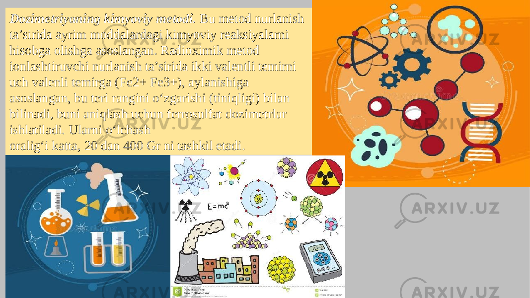 Dozimetriyaning kimyoviy metodi. Bu metod nurlanish ta’sirida ayrim moddalardagi kimyoviy reaksiyalarni hisobga olishga asoslangan. Radioximik metod ionlashtiruvchi nurlanish ta’sirida ikki valentli temirni uch valenli temirga (Fe2+ Fe3+), aylanishiga asoslangan, bu teri rangini o‘zgarishi (tiniqligi) bilan bilinadi, buni aniqlash uchun ferrosulfat dozimetrlar ishlatiladi. Ularni o‘lchash oralig‘i katta, 20 dan 400 Gr ni tashkil etadi. 