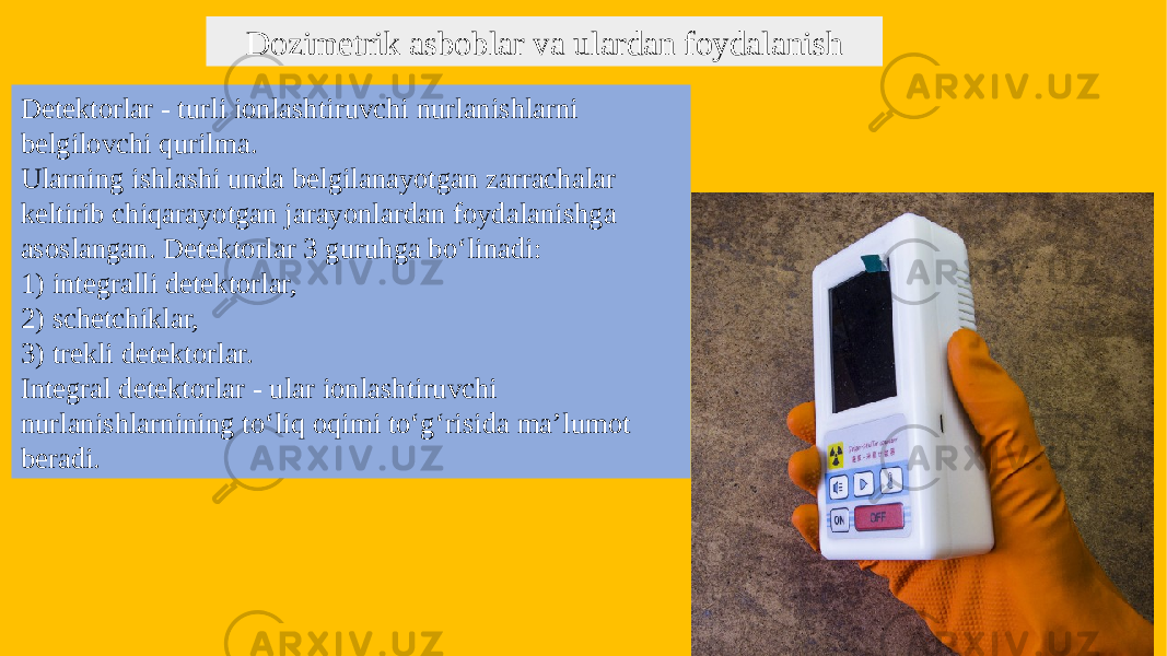 Dozimetrik asboblar va ulardan foydalanish Detektorlar - turli ionlashtiruvchi nurlanishlarni belgilovchi qurilma. Ularning ishlashi unda belgilanayotgan zarrachalar keltirib chiqarayotgan jarayonlardan foydalanishga asoslangan. Detektorlar 3 guruhga bo‘linadi: 1) integralli detektorlar, 2) schetchiklar, 3) trekli detektorlar. Integral detektorlar - ular ionlashtiruvchi nurlanishlarnining to‘liq oqimi to‘g‘risida ma’lumot beradi. 