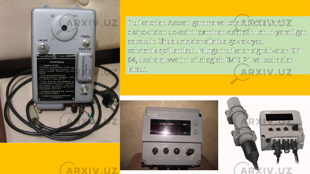 Indikatorlar. Asosan gamma va beta nurlanishlarni ekspozitsion dozasini taxminan aniqlash uchun yaratilgan asbobdir. Unda detektor sifatida gazrazryad schetchik qo‘llaniladi. Bunga indikator-signalizator DP- 64, dosha quvvatini o‘lchagich IMD-21 va boshqalar kiradi. 