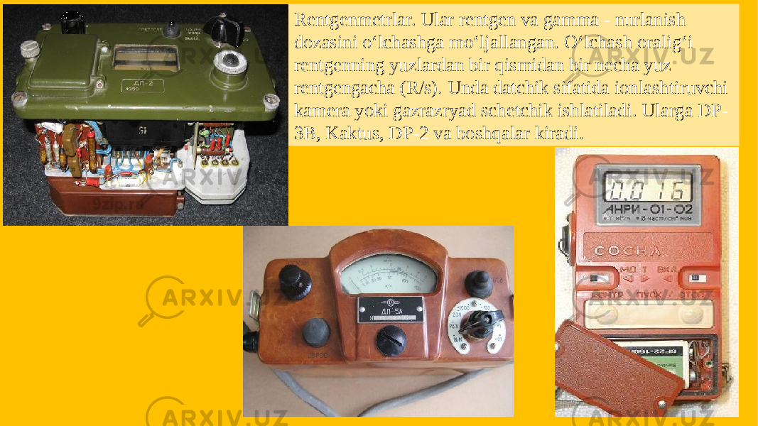 Rentgenmetrlar. Ular rentgen va gamma - nurlanish dozasini o‘lchashga mo‘ljallangan. O‘lchash oralig‘i rentgenning yuzlardan bir qismidan bir necha yuz rentgengacha (R/s). Unda datchik sifatida ionlashtiruvchi kamera yoki gazrazryad schetchik ishlatiladi. Ularga DP- 3B, Kaktus, DP-2 va boshqalar kiradi. 