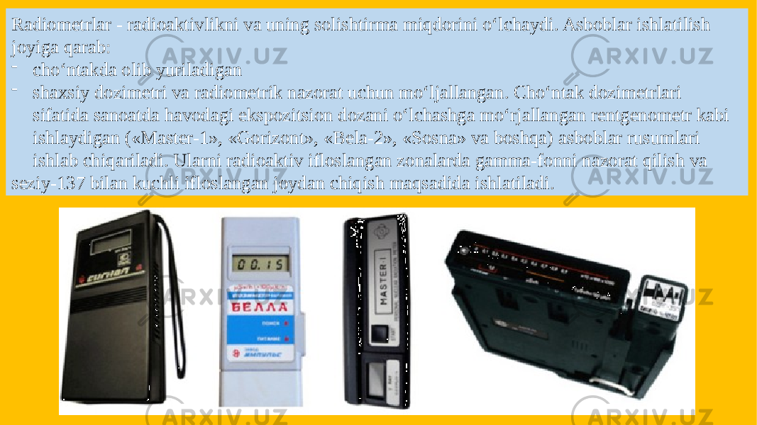 Radiometrlar - radioaktivlikni va uning solishtirma miqdorini o‘lchaydi. Asboblar ishlatilish joyiga qarab: - cho‘ntakda olib yuriladigan - shaxsiy dozimetri va radiometrik nazorat uchun mo‘ljallangan. Cho‘ntak dozimetrlari sifatida sanoatda havodagi ekspozitsion dozani o‘lchashga mo‘rjallangan rentgenometr kabi ishlaydigan («Master-1», «Gorizont», «Bela-2», «Sosna» va boshqa) asboblar rusumlari ishlab chiqariladi. Ularni radioaktiv ifloslangan zonalarda gamma-fonni nazorat qilish va seziy-137 bilan kuchli ifloslangan joydan chiqish maqsadida ishlatiladi. 