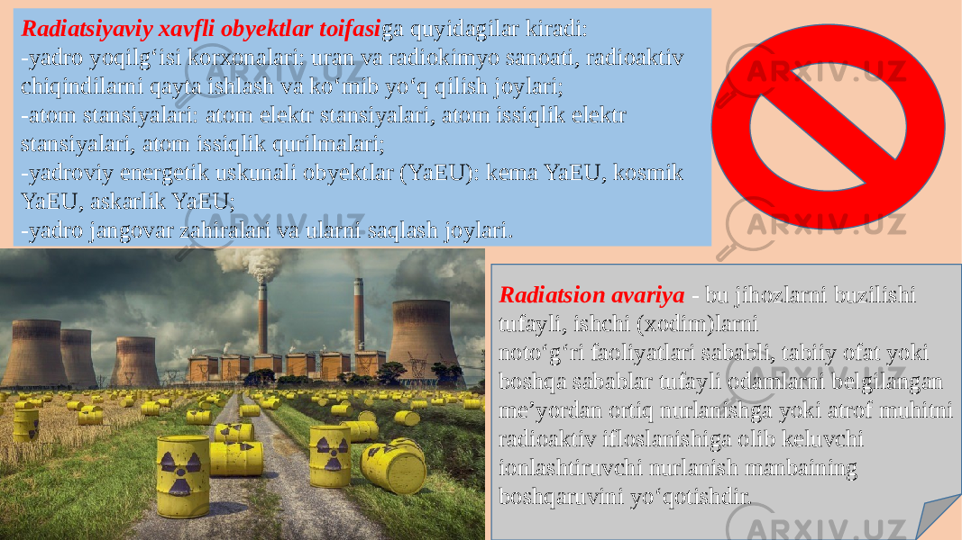 Radiatsiyaviy xavfli obyektlar toifasi ga quyidagilar kiradi: -yadro yoqilg‘isi korxonalari: uran va radiokimyo sanoati, radioaktiv chiqindilarni qayta ishlash va ko‘mib yo‘q qilish joylari; -atom stansiyalari: atom elektr stansiyalari, atom issiqlik elektr stansiyalari, atom issiqlik qurilmalari; -yadroviy energetik uskunali obyektlar (YaEU): kema YaEU, kosmik YaEU, askarlik YaEU; -yadro jangovar zahiralari va ularni saqlash joylari. Radiatsion avariya - bu jihozlarni buzilishi tufayli, ishchi (xodim)larni noto‘g‘ri faoliyatlari sababli, tabiiy ofat yoki boshqa sabablar tufayli odamlarni belgilangan me’yordan ortiq nurlanishga yoki atrof muhitni radioaktiv ifloslanishiga olib keluvchi ionlashtiruvchi nurlanish manbaining boshqaruvini yo‘qotishdir. 