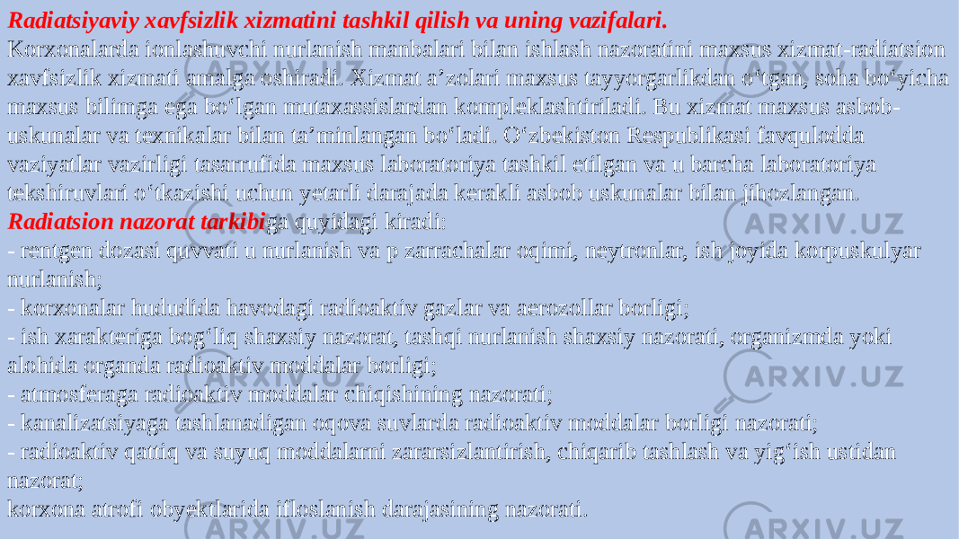 Radiatsiyaviy xavfsizlik xizmatini tashkil qilish va uning vazifalari. Korxonalarda ionlashuvchi nurlanish manbalari bilan ishlash nazoratini maxsus xizmat-radiatsion xavfsizlik xizmati amalga oshiradi. Xizmat a’zolari maxsus tayyorgarlikdan o‘tgan, soha bo‘yicha maxsus bilimga ega bo‘lgan mutaxassislardan kompleklashtiriladi. Bu xizmat maxsus asbob- uskunalar va texnikalar bilan ta’minlangan bo‘ladi. O‘zbekiston Respublikasi favqulodda vaziyatlar vazirligi tasarrufida maxsus laboratoriya tashkil etilgan va u barcha laboratoriya tekshiruvlari o‘tkazishi uchun yetarli darajada kerakli asbob uskunalar bilan jihozlangan. Radiatsion nazorat tarkibi ga quyidagi kiradi: - rentgen dozasi quvvati u nurlanish va p zarrachalar oqimi, neytronlar, ish joyida korpuskulyar nurlanish; - korxonalar hududida havodagi radioaktiv gazlar va aerozollar borligi; - ish xarakteriga bog‘liq shaxsiy nazorat, tashqi nurlanish shaxsiy nazorati, organizmda yoki alohida organda radioaktiv moddalar borligi; - atmosferaga radioaktiv moddalar chiqishining nazorati; - kanalizatsiyaga tashlanadigan oqova suvlarda radioaktiv moddalar borligi nazorati; - radioaktiv qattiq va suyuq moddalarni zararsizlantirish, chiqarib tashlash va yig‘ish ustidan nazorat; korxona atrofi obyektlarida ifloslanish darajasining nazorati. 