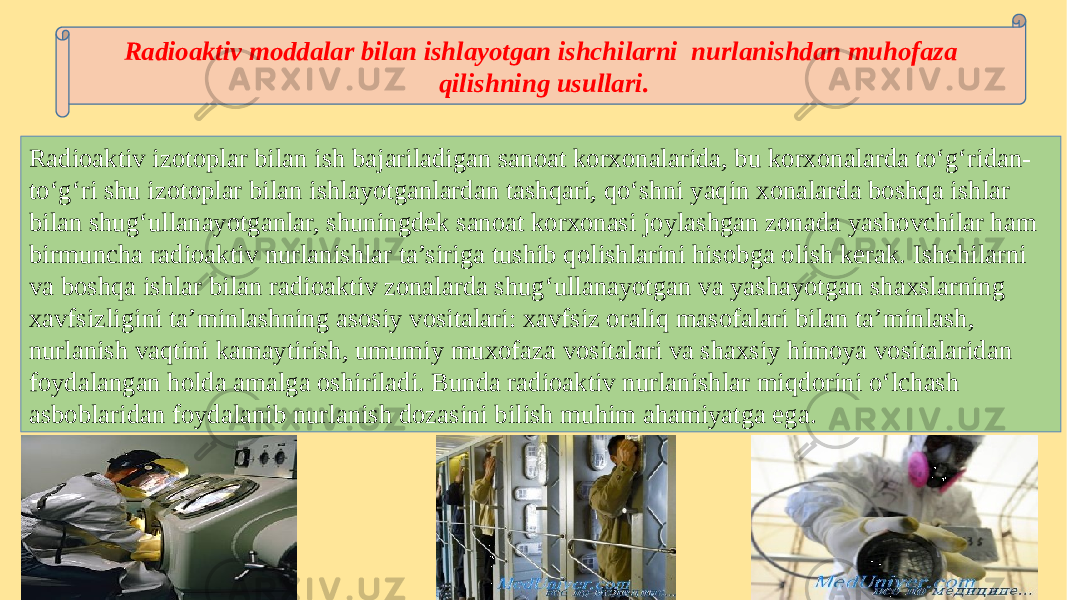 Radioaktiv izotoplar bilan ish bajariladigan sanoat korxonalarida, bu korxonalarda to‘g‘ridan- to‘g‘ri shu izotoplar bilan ishlayotganlardan tashqari, qo‘shni yaqin xonalarda boshqa ishlar bilan shug‘ullanayotganlar, shuningdek sanoat korxonasi joylashgan zonada yashovchilar ham birmuncha radioaktiv nurlanishlar ta’siriga tushib qolishlarini hisobga olish kerak. Ishchilarni va boshqa ishlar bilan radioaktiv zonalarda shug‘ullanayotgan va yashayotgan shaxslarning xavfsizligini ta’minlashning asosiy vositalari: xavfsiz oraliq masofalari bilan ta’minlash, nurlanish vaqtini kamaytirish, umumiy muxofaza vositalari va shaxsiy himoya vositalaridan foydalangan holda amalga oshiriladi. Bunda radioaktiv nurlanishlar miqdorini o‘lchash asboblaridan foydalanib nurlanish dozasini bilish muhim ahamiyatga ega. Radioaktiv moddalar bilan ishlayotgan ishchilarni nurlanishdan muhofaza qilishning usullari. 