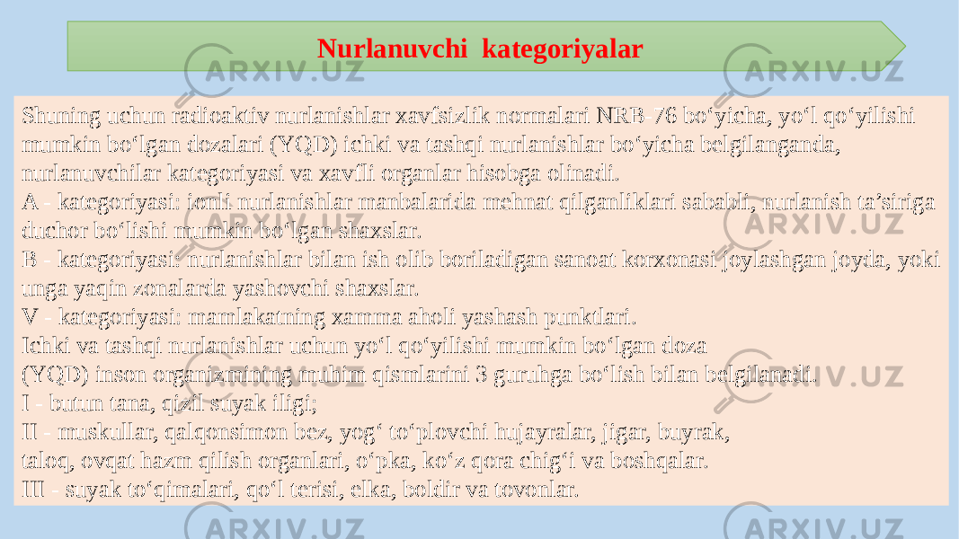 Shuning uchun radioaktiv nurlanishlar xavfsizlik normalari NRB-76 bo‘yicha, yo‘l qo‘yilishi mumkin bo‘lgan dozalari (YQD) ichki va tashqi nurlanishlar bo‘yicha belgilanganda, nurlanuvchilar kategoriyasi va xavfli organlar hisobga olinadi. A - kategoriyasi: ionli nurlanishlar manbalarida mehnat qilganliklari sababli, nurlanish ta’siriga duchor bo‘lishi mumkin bo‘lgan shaxslar. B - kategoriyasi: nurlanishlar bilan ish olib boriladigan sanoat korxonasi joylashgan joyda, yoki unga yaqin zonalarda yashovchi shaxslar. V - kategoriyasi: mamlakatning xamma aholi yashash punktlari. Ichki va tashqi nurlanishlar uchun yo‘l qo‘yilishi mumkin bo‘lgan doza (YQD) inson organizmining muhim qismlarini 3 guruhga bo‘lish bilan belgilanadi. I - butun tana, qizil suyak iligi; II - muskullar, qalqonsimon bez, yog‘ to‘plovchi hujayralar, jigar, buyrak, taloq, ovqat hazm qilish organlari, o‘pka, ko‘z qora chig‘i va boshqalar. III - suyak to‘qimalari, qo‘l terisi, elka, boldir va tovonlar. Nurlanuvchi kategoriyalar 