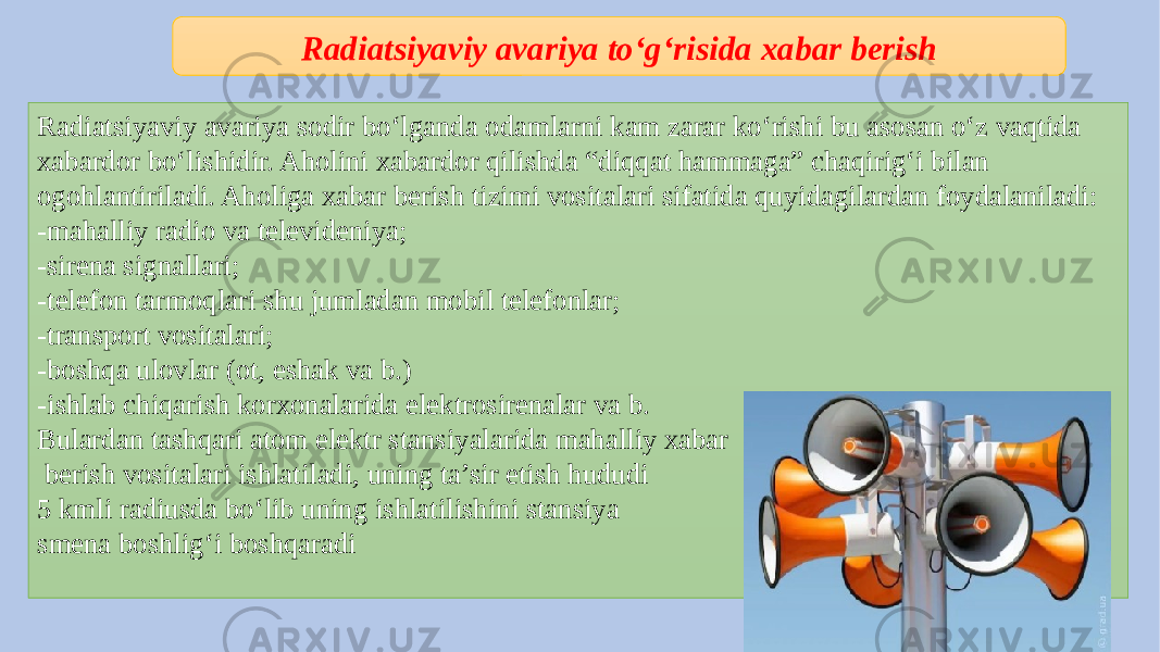 Radiatsiyaviy avariya sodir bo‘lganda odamlarni kam zarar ko‘rishi bu asosan o‘z vaqtida xabardor bo‘lishidir. Aholini xabardor qilishda “diqqat hammaga” chaqirig‘i bilan ogohlantiriladi. Aholiga xabar berish tizimi vositalari sifatida quyidagilardan foydalaniladi: -mahalliy radio va televideniya; -sirena signallari; -telefon tarmoqlari shu jumladan mobil telefonlar; -transport vositalari; -boshqa ulovlar (ot, eshak va b.) -ishlab chiqarish korxonalarida elektrosirenalar va b. Bulardan tashqari atom elektr stansiyalarida mahalliy xabar berish vositalari ishlatiladi, uning ta’sir etish hududi 5 kmli radiusda bo‘lib uning ishlatilishini stansiya smena boshlig‘i boshqaradi Radiatsiyaviy avariya to‘g‘risida xabar berish 