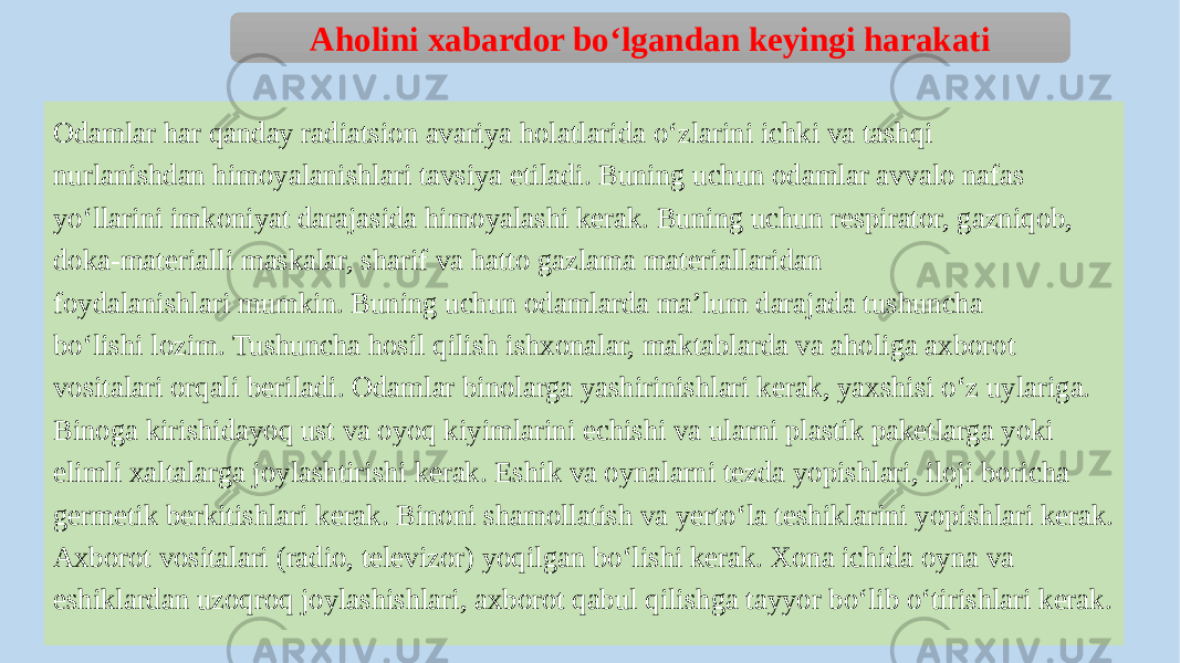 Odamlar har qanday radiatsion avariya holatlarida o‘zlarini ichki va tashqi nurlanishdan himoyalanishlari tavsiya etiladi. Buning uchun odamlar avvalo nafas yo‘llarini imkoniyat darajasida himoyalashi kerak. Buning uchun respirator, gazniqob, doka-materialli maskalar, sharif va hatto gazlama materiallaridan foydalanishlari mumkin. Buning uchun odamlarda ma’lum darajada tushuncha bo‘lishi lozim. Tushuncha hosil qilish ishxonalar, maktablarda va aholiga axborot vositalari orqali beriladi. Odamlar binolarga yashirinishlari kerak, yaxshisi o‘z uylariga. Binoga kirishidayoq ust va oyoq kiyimlarini echishi va ularni plastik paketlarga yoki elimli xaltalarga joylashtirishi kerak. Eshik va oynalarni tezda yopishlari, iloji boricha germetik berkitishlari kerak. Binoni shamollatish va yerto‘la teshiklarini yopishlari kerak. Axborot vositalari (radio, televizor) yoqilgan bo‘lishi kerak. Xona ichida oyna va eshiklardan uzoqroq joylashishlari, axborot qabul qilishga tayyor bo‘lib o‘tirishlari kerak. Aholini xabardor bo‘lgandan keyingi harakati 