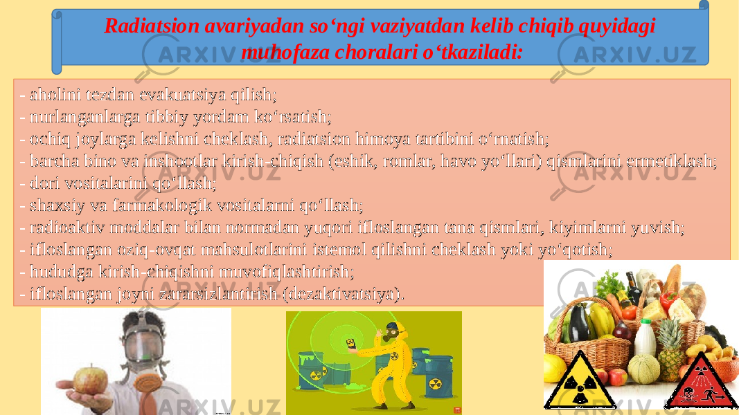 - aholini tezdan evakuatsiya qilish; - nurlanganlarga tibbiy yordam ko‘rsatish; - ochiq joylarga kelishni cheklash, radiatsion himoya tartibini o‘rnatish; - barcha bino va inshootlar kirish-chiqish (eshik, romlar, havo yo‘llari) qismlarini ermetiklash; - dori vositalarini qo‘llash; - shaxsiy va farmakologik vositalarni qo‘llash; - radioaktiv moddalar bilan normadan yuqori ifloslangan tana qismlari, kiyimlarni yuvish; - ifloslangan oziq-ovqat mahsulotlarini istemol qilishni cheklash yoki yo‘qotish; - hududga kirish-chiqishni muvofiqlashtirish; - ifloslangan joyni zararsizlantirish (dezaktivatsiya). Radiatsion avariyadan so‘ngi vaziyatdan kelib chiqib quyidagi muhofaza choralari o‘tkaziladi: 