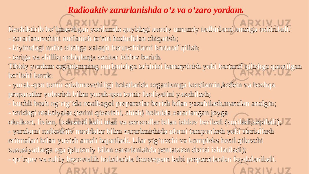 Radioaktiv zararlanishda o‘z va o‘zaro yordam. Kechiktirib bo‘lmaydigan yordamda quyidagi asosiy umumiy tadbirlarni amalga oshiriladi: - zararlanuvchini nurlanish ta’siri hududidan chiqarish; - kiyimdagi nafas olishga xalaqit beruvchilarni bartaraf qilish; - teriga va shilliq qobiqlarga sanitar ishlov berish. Tibbiy yordam organizmning nurlanishga ta’sirini kamaytirish yoki bartaraf qilishga qaratilgan bo‘lishi kerak: - yurak-qon tomir etishmovchiligi holatlarida organizmga kordiamin,kofein va boshqa preparatlar yuborish bilan yurak-qon tomir faoliyatini yaxshilash; - kuchli bosh og‘rig‘ida noalkagol preparatlar berish bilan yaxshilash,masalan analgin; - teridagi reaksiyalar (terini qizarishi, shish) holatida zararlangan joyga oksikort, livian, lioksanol kabi maz va aerozollar bilan ishlov beriladi (suriladi,sepiladi); - yaralarni radioaktiv moddalar bilan zararlanishida ularni tamponlash yoki steriallash eritmalari bilan yuvish amali bajariladi. Ular yig‘uvchi va kompleks hosil qiluvchi xususiyatlarga ega (plutoniy bilan zararlanishda pentatsion dorisi ishlatiladi); - qo‘rquv va ruhiy bezovtalik holatlarida fenozepam kabi preparatlardan foydalaniladi. 