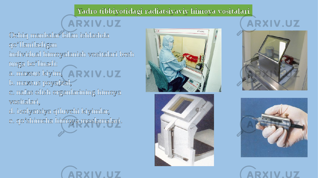 Yadro tibbiyotidagi radiatsiyaviy himoya vositalari Ochiq manbalar bilan ishlashda qo’llaniladigan individual himoyalanish vositalari besh turga bo’linadi: a. maxsus kiyim, b. maxsus poyafzal, c. nafas olish organlarining himoya vositalari, d. izolyatsiya qiluvchi kiyimlar, e. qo’shimcha himoya moslamalari. 