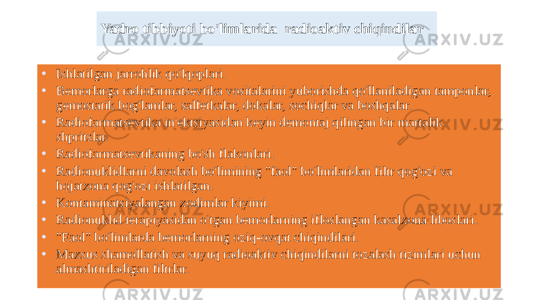 Yadro tibbiyoti bo&#39;limlarida radioaktiv chiqindilar • Ishlatilgan jarrohlik qo&#39;lqoplari. • Bemorlarga radiofarmatsevtika vositalarini yuborishda qo&#39;llaniladigan tamponlar, gemostatik bog&#39;lamlar, salfetkalar, dokalar, sochiqlar va boshqalar. • Radiofarmatsevtika in&#39;ektsiyasidan keyin demontaj qilingan bir martalik shpritslar. • Radiofarmatsevtikaning bo&#39;sh flakonlari. • Radionuklidlarni davolash bo&#39;limining &#34;faol&#34; bo&#39;limlaridan filtr qog&#39;ozi va hojatxona qog&#39;ozi ishlatilgan. • Kontaminatsiyalangan xodimlar kiyimi. • Radionuklid terapiyasidan o&#39;tgan bemorlarning ifloslangan kasalxona liboslari. • &#34;Faol&#34; bo&#39;limlarda bemorlarning oziq-ovqat chiqindilari. • Maxsus shamollatish va suyuq radioaktiv chiqindilarni tozalash tizimlari uchun almashtiriladigan filtrlar. 