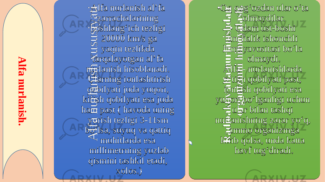 A lf a n u r la n is h . A l f a n u r l a n i s h x u s u s i y a t iAlfa nurlanish al’fa zarrachalarining boshlang‘ich tezligi 20000 km/s ga yaqin tezlikda tarqalayotgan al’fa nurlanish hisoblanadi. Ularning ionlashtirish qobilyati juda yuqori, kirish qobilyati esa juda ham past ( havoda uning yurish tezligi 3-11sm bo‘lsa, suyuq va qattiq muhitlarda esa millimetrning yuzlab qismini tashkil etadi, xolos.) R a d io a k t iv a lf a n u r la n is h d a n o r g a n iz m n i h im o y a la s h . • Oq qog‘ozdan ular o‘ta olmaydilar. • Odam ust-boshi unchalik ishonchli himoyavositasi bo‘la olmaydi. Alfa - nurlanishlarda o‘tish qobilyati past, ionlash qobilyati esa yuqori bo‘lganligi uchun ular bilan tashqi nurlanishning zarar yo‘q, ammo organizmga kirib qolsa, unda katta havf tug‘diradi.25 0B 24 02 08 10 11 0E 0B 02 10 04 06 12 0829 11 06 11 06 04 07 02 05 04 25 16 190C 312F2F 07021804 05 1011 26 180C 1B04 12 0711 19 1D 1D 1804 290C 01 02 03 040B 02 05 06 0407 0902 0814 02 090C 10 0F 0802 0C 040D 0E 03 02 0C 09 0B 0F 18 02 0C 041A 12 0C 04090E 0412 0B 15 02 0802 0D 0E 21 36 3A 0C0B 36083A 1110 12 0C0B 25 0C 04 07 11 1011 02 1B 1202 