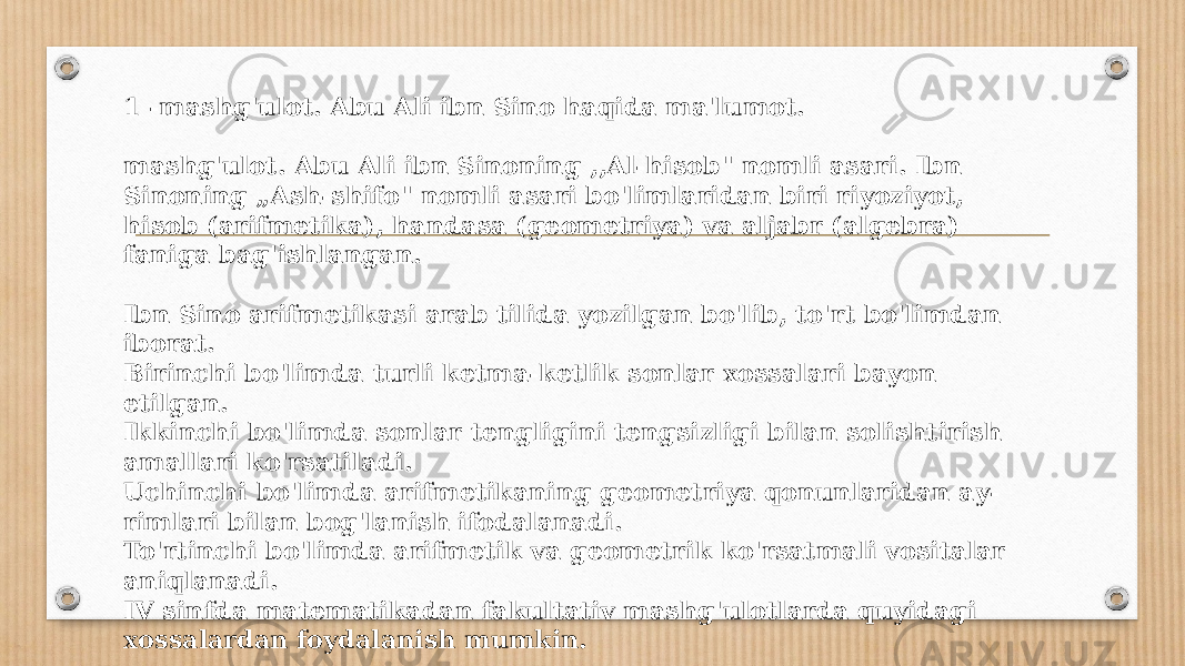 1 -mashg&#39;ulot. Abu Ali ibn Sino haqida ma&#39;lumot. mashg&#39;ulot. Abu Ali ibn Sinoning ,,Al-hisob&#34; nomli asari. Ibn Sinoning „Ash-shifo&#34; nomli asari bo&#39;limlaridan biri riyoziyot, hisob (arifmetika), handasa (geometriya) va aljabr (algebra) faniga bag&#39;ish langan. Ibn Sino arifmetikasi arab tilida yozilgan bo&#39;lib, to&#39;rt bo&#39;limdan iborat. Birinchi bo&#39;limda turli ketma-ketlik sonlar xossalari bayon etilgan. Ikkinchi bo&#39;limda sonlar tengligini tengsizligi bilan solishtirish amallari ko&#39;rsatiladi. Uchinchi bo&#39;limda arifmetikaning geometriya qonunlaridan ay- rimlari bilan bog&#39;lanish ifodalanadi. To&#39;rtinchi bo&#39;limda arifmetik va geometrik ko&#39;rsatmali vositalar aniqlanadi. IV sinfda matematikadan fakultativ mashg&#39;ulotlarda quyidagi xossalardan foydalanish mumkin. 