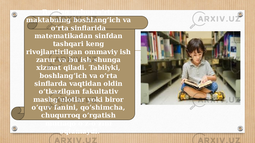 Buning uchun o’rta maktabning boshlang’ich va o’rta sinflarida matematikadan sinfdan tashqari keng rivojlantirilgan ommaviy ish zarur va bu ish shunga xizmat qiladi. Tabiiyki, boshlang’ich va o’rta sinflarda vaqtidan oldin o’tkazilgan fakultativ mashg’ulotlar yoki biror o’quv fanini, qo’shimcha, chuqurroq o’rgatish mutlaqo o’z-o’zini oqlamaydi. 