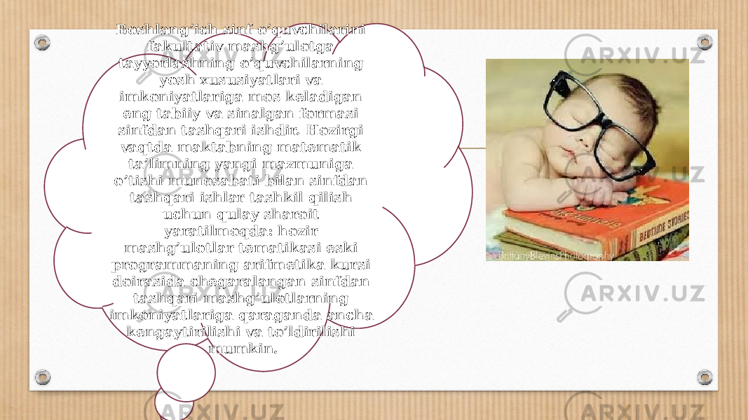 Boshlang’ich sinf o’quvchilarini fakultativ mashg’ulotga tayyorlashning o’quvchilarning yosh xususiyatlari va imkoniyatlariga mos keladigan eng tabiiy va sinalgan formasi sinfdan tashqari ishdir. Hozirgi vaqtda maktabning matematik ta’limning yangi mazmuniga o’tishi munosabati bilan sinfdan tashqari ishlar tashkil qilish uchun qulay sharoit yaratilmoqda: hozir mashg’ulotlar tematikasi eski programmaning arifmetika kursi doirasida chegaralangan sinfdan tashqari mashg’ulotlarning imkoniyatlariga qaraganda ancha kengaytirilishi va to’ldirilishi mumkin. 