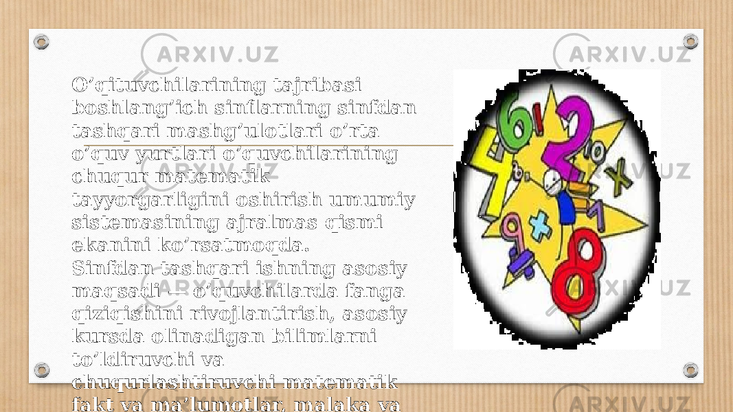 O’qituvchilarining tajribasi boshlang’ich sinflarning sinfdan tashqari mashg’ulotlari o’rta o’quv yurtlari o’quvchilarining chuqur matematik tayyorgarligini oshirish umumiy sistemasining ajralmas qismi ekanini ko’rsatmoqda. Sinfdan tashqari ishning asosiy maqsadi — o’quvchilarda fanga qiziqishini rivojlantirish, asosiy kursda olinadigan bilimlarni to’ldiruvchi va chuqurlashtiruvchi matematik fakt va ma’lumotlar, malaka va ko’nikmalar zapasini to’plashdan iborat. 