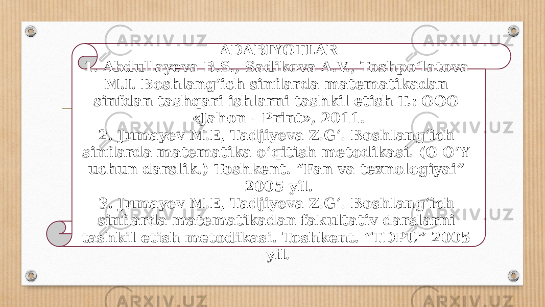 ADABIYOTLAR 1. Abdullayeva B.S., Sadikova A.V., Toshpo‘latova M.I. Boshlang‘ich sinflarda matematikadan sinfdan tashqari ishlarni tashkil etish T.: OOO «Jahon - Print», 2011. 2. Jumayev M.E, Tadjiyeva Z.G‘. Boshlang‘ich sinflarda matematika o‘qitish metodikasi. (O O‘Y uchun darslik.) Toshkent. “Fan va texnologiyai” 2005 yil. 3. Jumayev M.E, Tadjiyeva Z.G‘. Boshlang‘ich sinflarda matematikadan fakultativ darslarni tashkil etish metodikasi. Toshkent. “TDPU” 2005 yil. 