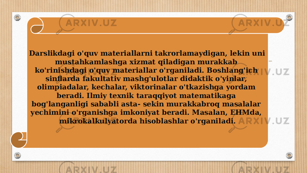 Darslikdagi o&#39;quv materiallarni takrorlamaydigan, lekin uni mustahkamlashga xizmat qiladigan murakkab ko&#39;rinishdagi o&#39;quv materiallar o&#39;rganiladi. Boshlang&#39;ich sinflarda fakultativ mashg&#39;ulotlar didaktik o&#39;yinlar, olimpiadalar, kechalar, viktorinalar o&#39;tkazishga yordam beradi. Ilmiy texnik taraqqiyot matematikaga bog&#39;langanligi sababli asta- sekin murakkabroq masalalar yechimini o&#39;rganishga imkoniyat beradi. Masalan, EHMda, mikrokalkulyatorda hisoblashlar o&#39;rgani ladi. 