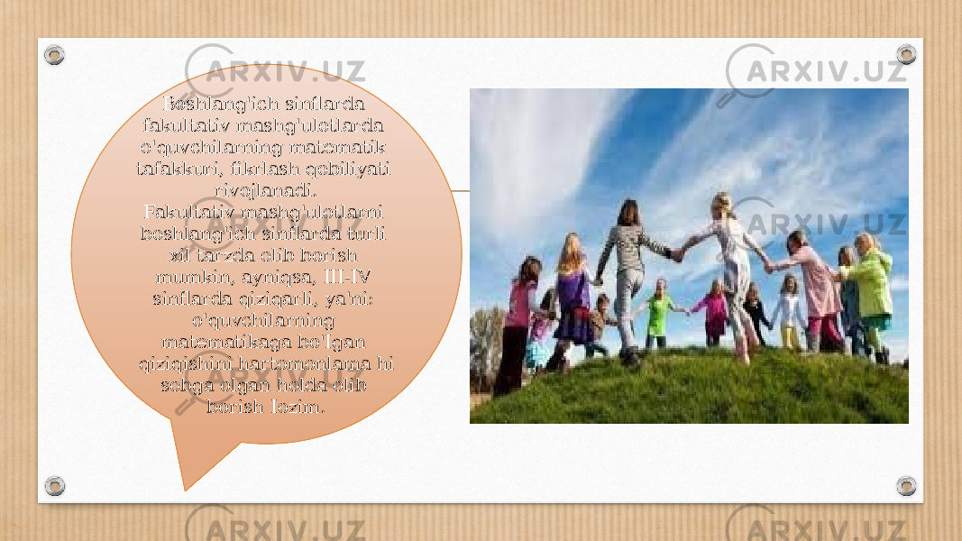 Boshlang&#39;ich sinflarda fakultativ mashg&#39;ulotlarda o&#39;quvchi larning matematik tafakkuri, fikrlash qobiliyati rivojlanadi. Fakultativ mashg&#39;ulotlarni boshlang&#39;ich sinflarda turli xil tarzda olib borish mumkin, ayniqsa, III-IV sinflarda qiziqarli, ya&#39;ni: o&#39;quvchilarning matematikaga bo&#39;Igan qiziqishini hartomonlama hi sobga olgan holda olib borish Iozim. 