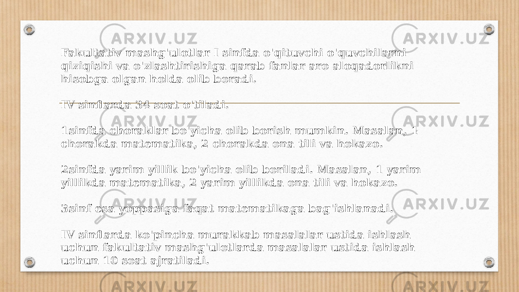 Fakultativ mashg&#39;ulotlar I sinfda o&#39;qituvchi o&#39;quvchilarni qiziqishi va o&#39;zlashtirishiga qarab fanlar aro aloqadorlikni hisobga olgan holda olib boradi. IV sinflarda 34 soat o&#39;tiladi. 1sinfda choraklar bo&#39;yicha olib borish mumkin. Masalan, 1 chorakda matematika, 2 chorakda ona tili va hokazo. 2sinfda yarim yillik bo&#39;yicha olib boriladi. Masalan, 1 yarim yillikda matematika, 2 yarim yillikda ona tili va hokazo. 3sinf esa yoppasiga faqat matematikaga bag&#39;ishlanadi. IV sinflarda ko&#39;pincha murakkab masalalar ustida ishlash uchun fakultativ mashg&#39;ulotlarda masalalar ustida ishlash uchun 10 soat ajratiladi. 