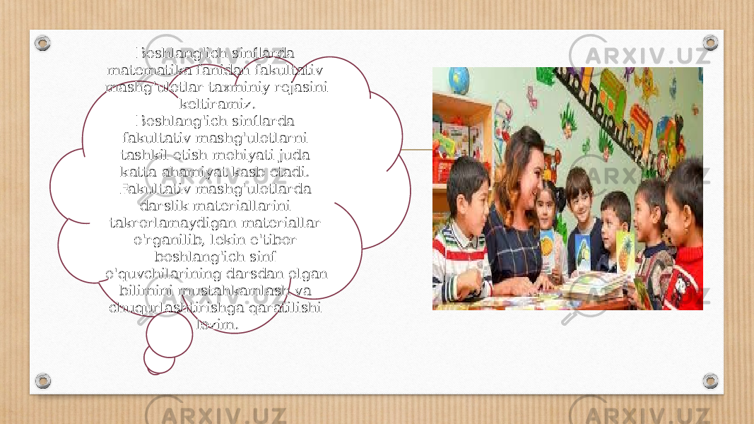 Boshlang&#39;ich sinflarda matematika fanidan fakultativ mash g&#39;ulotlar taxminiy rejasini keltiramiz. Boshlang&#39;ich sinflarda fakultativ mashg&#39;ulotlarni tashkil etish mohiyati juda katta ahamiyat kasb etadi. Fakultativ mashg&#39;ulotlarda darslik materiallarini takrorlamaydigan materiallar o&#39;rganilib, lekin e&#39;tibor boshlang&#39;ich sinf o&#39;quvchilarining darsdan olgan bilimini mustahkamlash va chuqurlashtirishga qaratilishi lozim. 