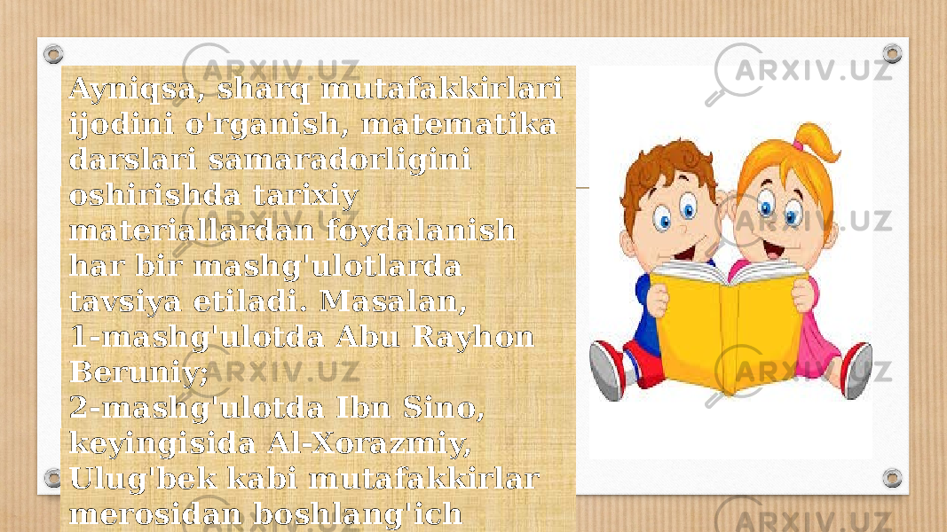 Ayniqsa, sharq mutafakkirlari ijodini o&#39;rganish, matematika darslari samaradorligini oshirishda tarixiy materiallardan foydalanish har bir mashg&#39;ulotlarda tavsiya etiladi. Masalan, 1-mashg&#39;ulotda Abu Rayhon Beruniy; 2-mashg&#39;ulotda Ibn Sino, keyingisida Al-Xorazmiy, Ulug&#39;bek kabi mutafakkirlar merosidan boshlang&#39;ich sinfga xos tomonlari o&#39;rganiladi. 