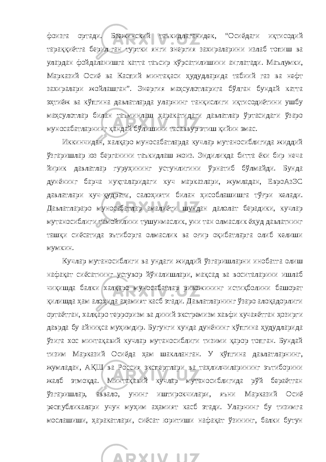 фоизга ортади. Бзежинский таъкидлаганидек, “Осиёдаги иқтисодий тараққиётга берил - ган туртки янги энергия захираларини излаб топиш ва улардан фойдаланишга катта таъсир кўрсатилишини англатади. Маълумки, Марказий Осиё ва Каспий минтақаси ҳудудларида табиий газ ва нефт захиралари жойлашган”. Энергия маҳсулотларига бўлган бундай катта эҳтиёж ва кўпгина давлатларда уларнинг танқислиги иқтисодиётини ушбу маҳсулотлар билан таъминлаш ҳаракатидаги давлатлар ўртасидаги ўзаро муносабатларнинг қандай бўлишини тасаввур этиш қийин эмас. Иккинчидан, халқаро муносабатларда кучлар мутаносиблигида жиддий ўзгаришлар юз берганини таъкидлаш жоиз. Эндиликда битта ёки бир неча йирик давлатлар гуруҳининг устунлигини ўрнатиб бўлмайди. Бунда дунёнинг барча нуқталаридаги куч марказлари, жумладан, ЕвроАзЭС давлатлари куч-қудрати, салоҳияти билан ҳисоблашишга тўғри келади. Давлатлараро муносабатлар амалиёти шундан далолат берадики, кучлар мутаносиблиги тамойилини тушунмаслик, уни тан олмаслик ёҳуд давлатнинг ташқи сиёсатида эътиборга олмаслик ва оғир оқибатларга олиб келиши мумкин. Кучлар мутаносиблиги ва ундаги жиддий ўзгаришларни инобатга олиш нафақат сиёсатнинг устувор йўналишлари, мақсад ва воситаларини ишлаб чиқишда балки халқаро муносабатлар ривожининг истиқболини башорат қилишда ҳам алоҳида аҳамият касб этади. Давлатларнинг ўзаро алоқадорлиги ортаётган, халқаро терроризм ва диний экстремизм хавфи кучаяётган ҳозирги даврда бу айниқса муҳимдир. Бугунги кунда дунёнинг кўпгина ҳудудларида ўзига хос минтақавий кучлар мутаносиблиги тизими қарор топган. Бундай тизим Марказий Осиёда ҳам шаклланган. У кўпгина давлатларнинг, жумладан, АҚШ ва Россия экспертлари ва таҳлилчиларининг эътиборини жалб этмоқда. Минтақавий кучлар мутаносиблигида рўй бераётган ўзгаришлар, аввало, унинг иштирокчилари, яъни Марказий Осиё республикалари учун муҳим аҳамият касб этади. Уларнинг бу тизимга мослашиши, ҳаракатлари, сиёсат юритиши нафақат ўзининг, балки бутун 