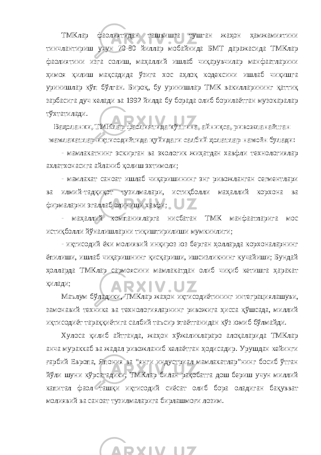 ТМКлар фаолиятидан ташвишга тушган жаҳон ҳамжамиятини тинчлантириш учун 70-80 йиллар мобайнида БМТ даражасида ТМКлар фаолиятини изга солиш, маҳаллий ишлаб чиқарувчилар манфаатларини ҳимоя қилиш мақсадида ўзига хос аҳлоқ кодексини ишлаб чиқишга уринишлар кўп бўлган. Бироқ, бу уринишлар ТМК вакилларининг қаттиқ зарбасига дуч келади ва 1992 йилда бу борада олиб борилаётган музокаралар тўхтатилади. Ваҳоланки, ТМКлар фаолиятида кўпгина, айниқса, ривожланаётган мамлакатлар иқтисодиётида қуйидаги салбий ҳолатлар намоён булади: - мамлакатнинг эскирган ва экологик жиҳатдан хавфли технологиялар ахлатхонасига айланиб қолиш эхтимоли; - мамлакат саноат ишлаб чиқаришининг энг ривожланган сегментлари ва илмий-тадқиқот тузилмалари, истиқболли маҳаллий корхона ва фирмаларни эгаллаб олиниши хавфи; - маҳаллий компанияларга нисбатан ТМК манфаатларига мос истиқболли йўналишларни тиқиштирилиши мумкинлиги; - иқтисодий ёки молиявий инқироз юз берган ҳолларда корхоналарнинг ёпилиши, ишлаб чиқаришнинг қисқариши, ишсизликнинг кучайиши; Бундай ҳолларда ТМКлар сармоясини мамлакатдан олиб чиқиб кетишга ҳаракат қилади; Маълум бўладики, ТМКлар жаҳон иқтисодиётининг интеграциялашуви, замонавий техника ва технологияларнинг ривожига ҳисса қўшсада, миллий иқтисодиёт тараққиётига салбий таъсир этаётганидан кўз юмиб бўлмайди. Хулоса қилиб айтганда, жаҳон хўжаликлараро алоқаларида ТМКлар анча мураккаб ва жадал ривожланиб келаётган ҳодисадир. Урушдан кейинги ғарбий Европа, Япония ва “янги индустриал мамлакатлар”нинг босиб ўтган йўли шуни кўрсатадики, ТМКлар билан рақобатга дош бериш учун миллий капитал фаол ташқи иқтисодий сиёсат олиб бора оладиган бақувват молиявий ва саноат тузилмаларига бирлашмоғи лозим. 