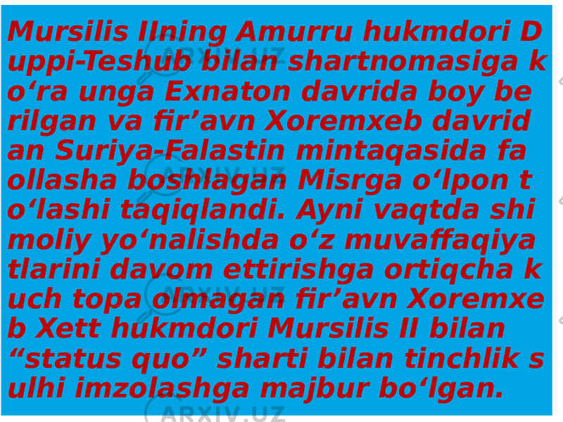 Mursilis IIning Amurru hukmdori D uppi-Teshub bilan shartnomasiga k o‘ra unga Exnaton davrida boy be rilgan va fir’avn Xoremxeb davrid an Suriya-Falastin mintaqasida fa ollasha boshlagan Misrga o‘lpon t o‘lashi taqiqlandi. Ayni vaqtda shi moliy yo‘nalishda o‘z muvaffaqiya tlarini davom ettirishga ortiqcha k uch topa olmagan fir’avn Xoremxe b Xett hukmdori Mursilis II bilan “status quo” sharti bilan tinchlik s ulhi imzolashga majbur bo‘lgan. 