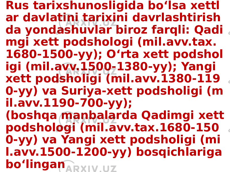 Rus tarixshunosligida bo‘lsa xettl ar davlatini tarixini davrlashtirish da yondashuvlar biroz farqli: Qadi mgi xett podshologi (mil.avv.tax. 1680-1500-yy); Oʻrta xett podshol igi (mil.avv.1500-1380-yy); Yangi xett podsholigi (mil.avv.1380-119 0-yy) va Suriya-xett podsholigi (m il.avv.1190-700-yy); (boshqa manbalarda Qadimgi xett podshologi (mil.avv.tax.1680-150 0-yy) va Yangi xett podsholigi (mi l.avv.1500-1200-yy) bosqichlariga bo‘lingan 