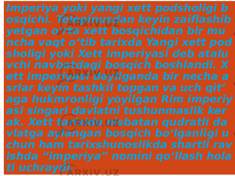 Imperiya yoki yangi xett podsholigi b osqichi. Telepinusdan keyin zaiflashib yetgan o‘rta xett bosqichidan bir mu ncha vaqt o‘tib tarixda Yangi xett pod sholigi yoki Xett imperiyasi deb atalu vchi navbatdagi bosqich boshlandi. X ett imperiyasi deyilganda bir necha a srlar keyin tashkil topgan va uch qit’ aga hukmronligi yoyilgan Rim imperiy asi singari davlatni tushunmaslik ker ak. Xett tarixida nisbatan qudratli da vlatga aylangan bosqich bo‘lganligi u chun ham tarixshunoslikda shartli rav ishda “imperiya” nomini qo‘llash hola ti uchraydi. 