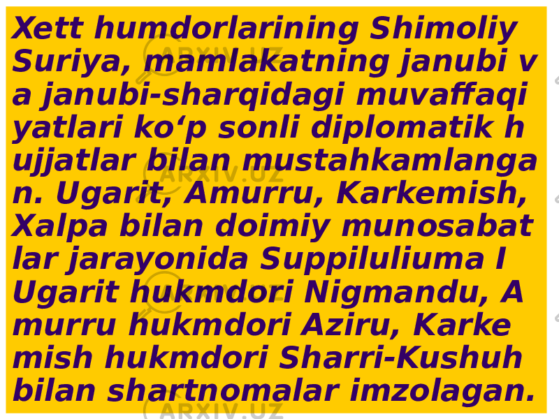 Xett humdorlarining Shimoliy Suriya, mamlakatning janubi v a janubi-sharqidagi muvaffaqi yatlari ko‘p sonli diplomatik h ujjatlar bilan mustahkamlanga n. Ugarit, Amurru, Karkemish, Xalpa bilan doimiy munosabat lar jarayonida Suppiluliuma I Ugarit hukmdori Nigmandu, A murru hukmdori Aziru, Karke mish hukmdori Sharri-Kushuh bilan shartnomalar imzolagan. 