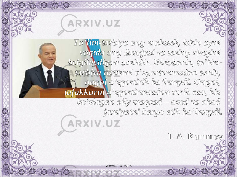 Ta’lim-tarbiya ong mahsuli, lekin ayni vaqtda ong darajasi va uning rivojini belgilaydigan omildir. Binobarin, ta’lim- tarbiya tizimini o’zgartirmasdan turib, ongni o’zgartirib bo’lmaydi. Ongni, tafakkurni o’zgartirmasdan turib esa, biz ko’zlagan oily maqsad – ozod va obod jamiyatni barpo etib bo’lmaydi. I. A. Karimov www.arxiv.uz 