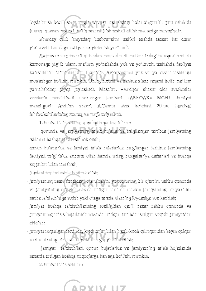 foydalanish koeffitsenti aniqlanadi. Bu tashishdagi holat o’rganilib ijara uslubida (quruq, qisman resursli, to’liq resursli) ish tashkil qilish maqsadga muvofiqdir. Shunday qilib liniyadagi boshqarishni tashkil etishda asosan har doim y’o’lovchi haq dagan shiyor bo’yicha ish yuritiladi. Avtouyushma tashkil qilishdan maqsad turli mulkchlikdagi transportlarni bir korxonaga yig’ib ularni ma’lum yo’nalishda yuk va yo’lovchi tashishda faoliyat ko’rsatishini ta’minlashdan iboratdir. Avtouyushma yuk va yo’lovchi tashishga moslashgan bo’lishi mumkin. Uning nizomi va bankda xisob raqami bolib ma’lum yo’nalishdagi joyga jaylashadi. Masalan: «Andijon shaxar oldi avtobuslar xarakati» mas’uliyati cheklangan jamiyati «ASHOAX» MCHJ. Jamiyat manzilgoxi: Andijon shaxri, A.Temur shox ko’chasi 20-uy. Jamiyat ishtirokchilarining xuquq va majburiyatlari . 1.Jamiyat ta’sischilari quydagilarga haqlidirlar: -qonunda va jamiyatning ta’sis hujatlarida belgilangan tartibda jamiyatning ishlarini boshqarishda ishtirok etish; - qonun hujatlarida va jamiyat ta’sis hujatlarida belgilangan tartibda jamiyatning faoliyati to’g’risida axborot olish hamda uning buxgalteriya daftarlari va boshqa xujjatlari bilan tanishish; - foydani taqsimlashda ishtirok etish; - jamiyatning ustav fondidagi o’z ulushini yoxud uning bir qismini ushbu qonunda va jamiyatning ustavida nazrda tutilgan tartibda mazkur jamiyatning bir yoki bir necha ta’sischisiga sotish yoki o’zga tarzda ularning foydasiga voz kechish; - jamiyat boshqa ta’sischilarining roziligidan qat’I nazar ushbu qonunda va jamiyatning ta’sis hujatlarida nazarda tutilgan tartibda istalgan vaqtda jamiyatdan chiqish; - jamiyat tugatilgan taqdirda, kreditorlar bilan hisob-kitob qilinganidan keyin qolgan mol-mulkning bir qismini yoki uning qiymatini olish; -jamiyat ta’sischilari qonun hujatlarida va jamiyatning ta’sis hujatlarida nazarda tutilgan boshqa xuquqlarga han ega bo’lishi mumkin. 2.Jamiyat ta’sischilari: 