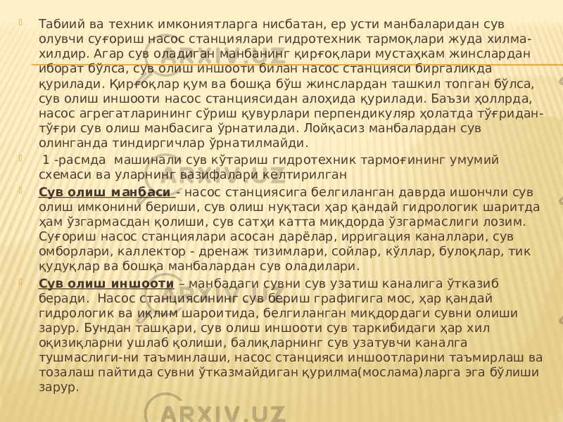  Табиий ва техник имкониятларга нисбатан, ер усти манбаларидан сув олувчи суғориш насос станциялари гидротехник тармоқлари жуда хилма- хилдир. Агар сув оладиган манбанинг қирғоқлари мустаҳкам жинслардан иборат бўлса, сув олиш иншооти билан насос станцияси биргаликда қурилади. Қирғоқлар қум ва бошқа бўш жинслардан ташкил топган бўлса, сув олиш иншооти насос станциясидан алоҳида қурилади. Баъзи ҳоллрда, насос агрегатларининг сўриш қувурлари перпендикуляр ҳолатда тўғридан- тўғри сув олиш манбасига ўрнатилади. Лойқасиз манбалардан сув олинганда тиндиргичлар ўрнатилмайди.  1 -расмда машинали сув кўтариш гидротехник тармоғининг умумий схемаси ва уларнинг вазифалари келтирилган  Сув олиш манбаси - насос станциясига белгиланган даврда ишончли сув олиш имконини бериши, сув олиш нуқтаси ҳар қандай гидрологик шаритда ҳам ўзгармасдан қолиши, сув сатҳи катта миқдорда ўзгармаслиги лозим. Суғориш насос станциялари асосан дарёлар, ирригация каналлари, сув омборлари, каллектор - дренаж тизимлари, сойлар, кўллар, булоқлар, тик қудуқлар ва бошқа манбалардан сув оладилари.  Сув олиш иншооти – манбадаги сувни сув узатиш каналига ўтказиб беради. Насос станциясининг сув бериш графигига мос, ҳар қандай гидрологик ва иқлим шароитида, белгиланган миқдордаги сувни олиши зарур. Бундан ташқари, сув олиш иншооти сув таркибидаги ҳар хил оқизиқларни ушлаб қолиши, балиқларнинг сув узатувчи каналга тушмаслиги-ни таъминлаши, насос станцияси иншоотларини таъмирлаш ва тозалаш пайтида сувни ўтказмайдиган қурилма(мослама)ларга эга бўлиши зарур. 