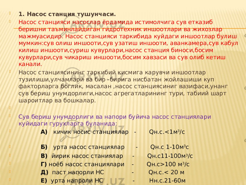  1. Насос станция тушунчаси.  Насос станцияси насослар ёрдамида истимолчига сув етказиб беришни таъминлайдиган гидротехник иншоотлари ва жихозлар мажмуасидир. Насос станцияси таркибида куйдаги иншоотлар булиш мумкин:сув олиш иншооти,сув узатиш иншооти, аванкамера,сув кабул килиш иншооти,суриш кувурлари,насос станция биноси,босим кувурлари,сув чикариш иншооти,босим хавзаси ва сув олиб кетиш канали.  Насос станциясининг таркибий кисмига карувчи иншоотлар тузилиши,улчамлари ва бир - бирига нисбатан жойлашиши куп факторларга боглик, масалан ,насос станциясиниг вазифаси,унанг сув бериш унумдорлиги,насос агрегатларининг тури, табиий шарт шароитлар ва бошкалар.     Сув бериш унумдорлиги ва напори буйича насос станциялари куйидаги гурухларга буланида:  А) кичик носис станциялар - Qн.с.<1м 3 /с  Б) урта насос станциялар - Qн.с . 1-10м 3 с  В) йирик насос станиялар - Qн.с11-100м 3 /с  Г) ноёб насос станциялари - Qн.с>100 м 3 /с  Д) паст напорли НС - Qн.с.< 20 м  Е) урта напроли НС - Нн.с.21-60м  Ж) юкори напорли НС - Нн.с>60м    