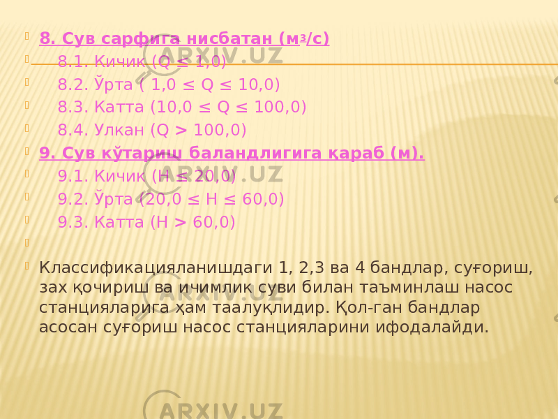  8. Сув сарфига нисбатан (м 3 /с)  8.1. Кичик (Q ≤ 1,0)  8.2. Ўрта ( 1,0 ≤ Q ≤ 10,0)  8.3. Катта (10,0 ≤ Q ≤ 100,0)  8.4. Улкан (Q > 100,0)  9. Сув кўтариш баландлигига қараб (м).  9.1. Кичик (Н ≤ 20,0)  9.2. Ўрта (20,0 ≤ Н ≤ 60,0)  9.3. Катта (Н > 60,0)     Классификацияланишдаги 1, 2,3 ва 4 бандлар, суғориш, зах қочириш ва ичимлик суви билан таъминлаш насос станцияларига ҳам таалуқлидир. Қол-ган бандлар асосан суғориш насос станцияларини ифодалайди.   